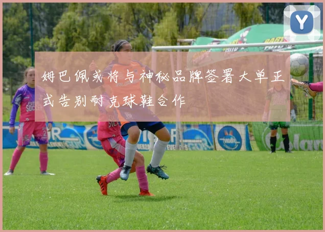 姆巴佩或将与神秘品牌签署大单正式告别耐克球鞋合作