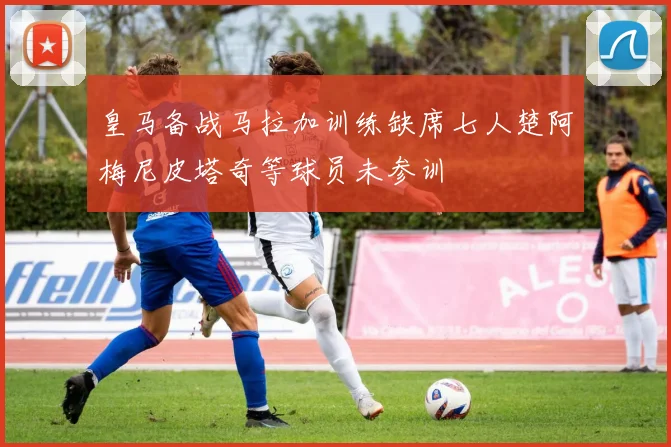皇马备战马拉加训练缺席七人楚阿梅尼皮塔奇等球员未参训